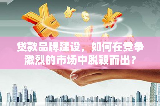 湖州贷款品牌建设，如何在竞争激烈的市场中脱颖而出？